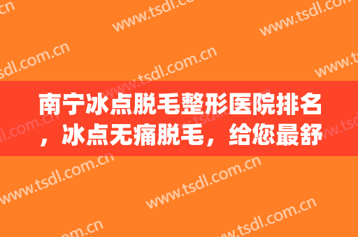 南宁冰点脱毛整形医院排名，冰点无痛脱毛，给您最舒服的体验！(南宁哪里有冰点脱毛)