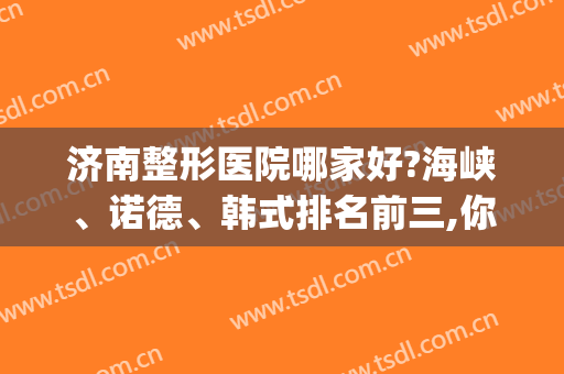 济南整形医院哪家好?海峡、诺德、韩式排名前三,你最喜欢哪一家?(济南排名前十的整容医院有哪几家?)