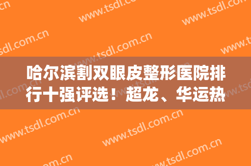 哈尔滨割双眼皮整形医院排行十强评选！超龙、华运热门夺冠机构~(哈尔滨做双眼皮排名前十医生)