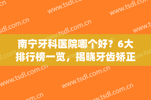 南宁牙科医院哪个好？6大排行榜一览，揭晓牙齿矫正/种植价格明细(南宁市种牙哪里好)