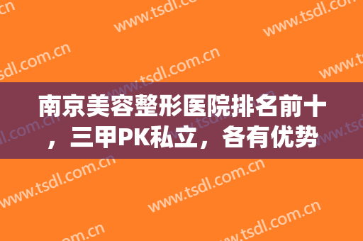 南京美容整形医院排名前十，三甲PK私立，各有优势，你选哪个？(南京哪家整形医院口碑好)
