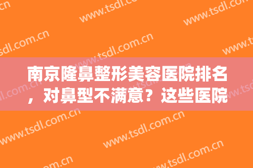 南京隆鼻整形美容医院排名，对鼻型不满意？这些医院帮你调整(南京隆鼻比较好的医生)