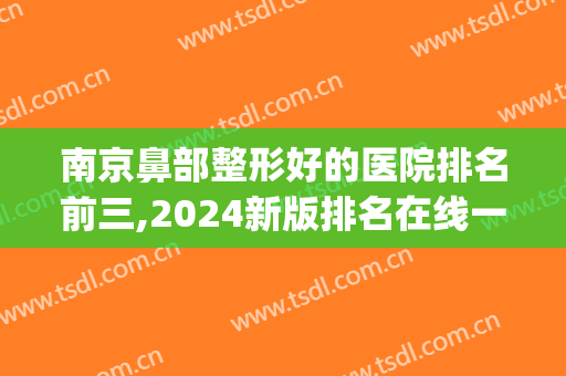 南京鼻部整形好的医院排名前三,2024新版排名在线一览(南京哪家医院鼻子整形最好)
