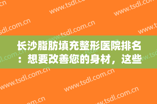 长沙脂肪填充整形医院排名：想要改善您的身材，这些医院是专业的！(长沙脸部填充整形哪里好)