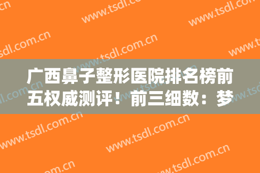 广西鼻子整形医院排名榜前五权威测评！前三细数：梦想、东方在列(南宁鼻子整形好的医院)