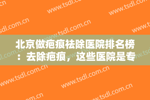 北京做疤痕祛除医院排名榜：去除疤痕，这些医院是专业的，一起来看看吧！