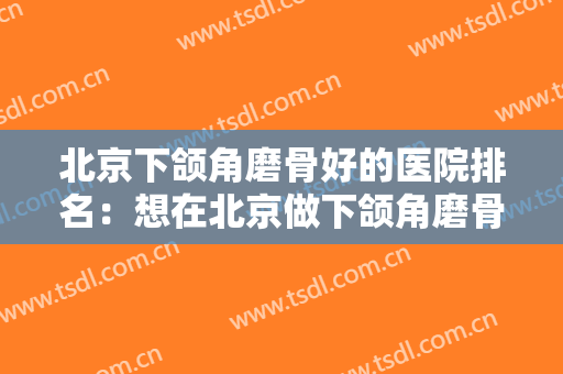 北京下颌角磨骨好的医院排名：想在北京做下颌角磨骨，这些医院能够帮你！