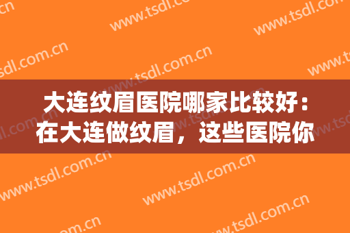大连纹眉医院哪家比较好：在大连做纹眉，这些医院你需要认识！(大连 纹眉)