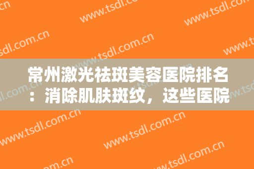 常州激光祛斑美容医院排名：消除肌肤斑纹，这些医院助您重返年轻状态！