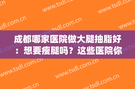 成都哪家医院做大腿抽脂好：想要瘦腿吗？这些医院你可以选择！(成都抽脂手术最好的医生)