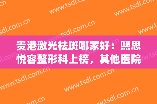 贵港激光祛斑哪家好：熙思悦容整形科上榜，其他医院都是哪些？(贵阳哪家医院激光祛斑比较好)