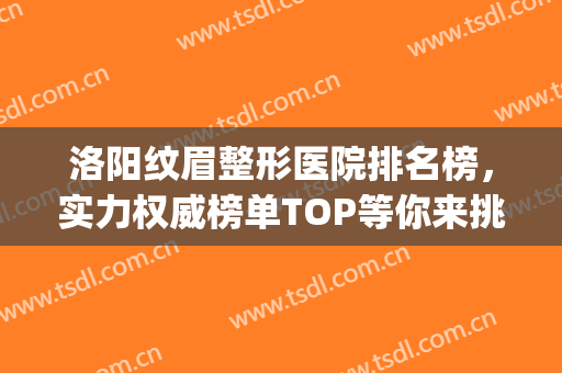 洛阳纹眉整形医院排名榜，实力权威榜单TOP等你来挑！(洛阳纹眉毛哪里比较好)
