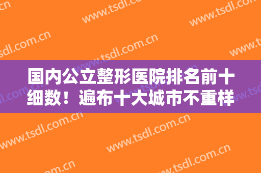 国内公立整形医院排名前十细数！遍布十大城市不重样！整形科实力来对比！