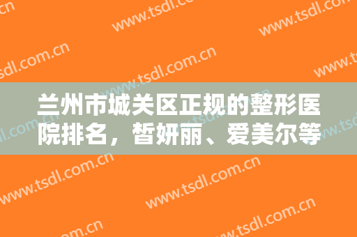 兰州市城关区正规的整形医院排名，皙妍丽、爱美尔等强强入围，快来挑选吧！