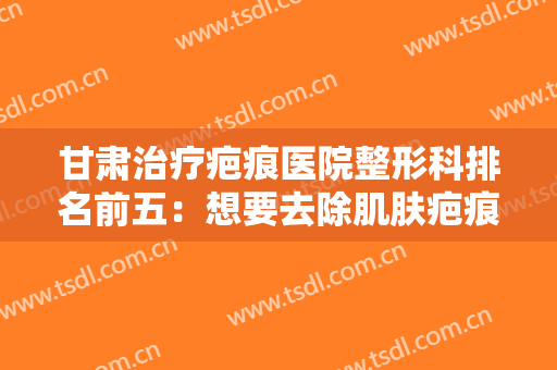 甘肃治疗疤痕医院整形科排名前五：想要去除肌肤疤痕，这些医院等待您的到来