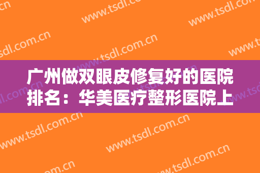 广州做双眼皮修复好的医院排名：华美医疗整形医院上榜，榜上有你中意的医院吗？