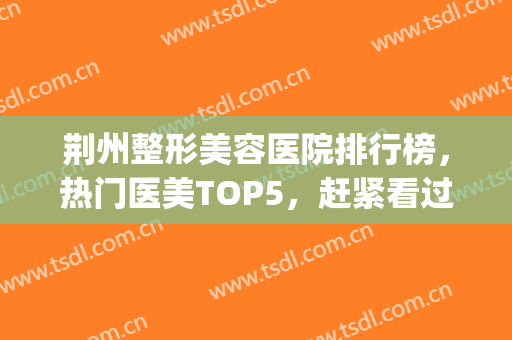 荆州整形美容医院排行榜，热门医美TOP5，赶紧看过来！(荆州整形美容各大医院)