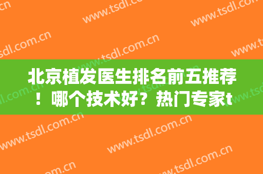 北京植发医生排名前五推荐！哪个技术好？热门专家top口碑汇总(北京专业植发医院排名)