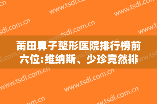 莆田鼻子整形医院排行榜前六位:维纳斯、少珍竟然排前二?(莆田维纳斯整形怎么样)