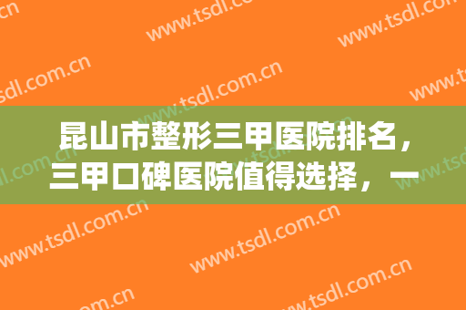 昆山市整形三甲医院排名，三甲口碑医院值得选择，一起来get！(昆山正规医院排名榜)
