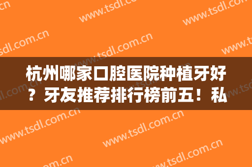 杭州哪家口腔医院种植牙好？牙友推荐排行榜前五！私立牙科更显专业(杭州市种植牙哪个医院比较好)