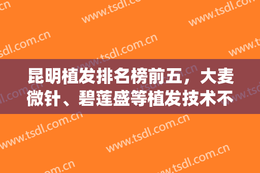 昆明植发排名榜前五，大麦微针、碧莲盛等植发技术不错，绝对靠谱！(碧莲盛植发和大麦植发哪个好)