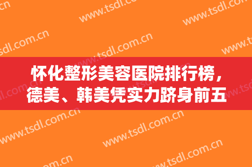 怀化整形美容医院排行榜，德美、韩美凭实力跻身前五，附价格表(怀化韩美整形医院怎么样)