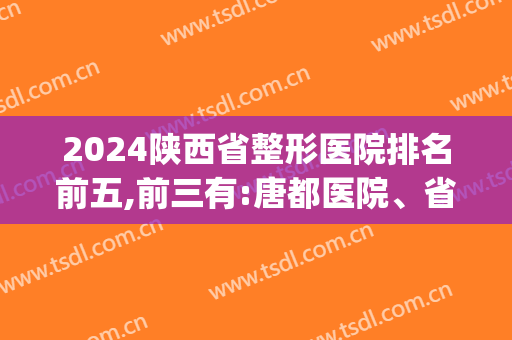 2024陕西省整形医院排名前五,前三有:唐都医院、省人民医院等(西安三甲整形医院排名)
