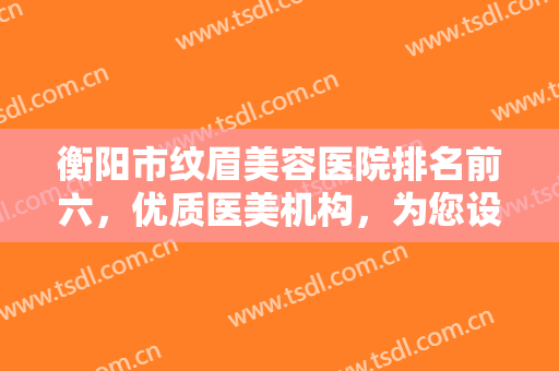 衡阳市纹眉美容医院排名前六，优质医美机构，为您设计最完美的眉形！