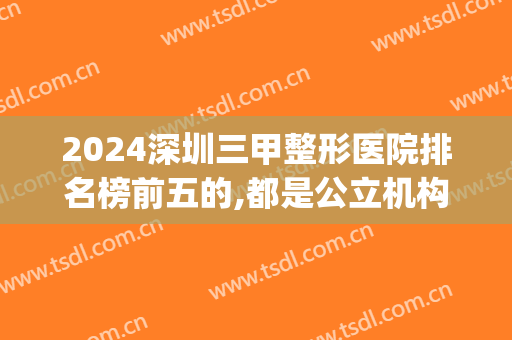 2024深圳三甲整形医院排名榜前五的,都是公立机构在线实力大pk(深圳整容三甲医院排名)