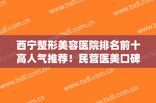 西宁整形美容医院排名前十高人气推荐！民营医美口碑不输公立！(西宁整形美容医院哪家好)