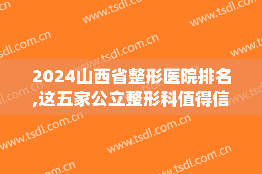 2024山西省整形医院排名,这五家公立整形科值得信赖~!(山西整形科排名榜)