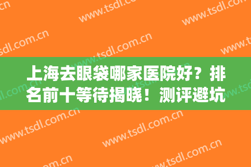 上海去眼袋哪家医院好？排名前十等待揭晓！测评避坑不踩雷！(上海去眼袋去哪家医院好)