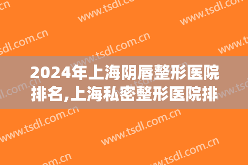 2024年上海阴唇整形医院排名,上海私密整形医院排名前八位(上海嘴巴整形哪个医院好)