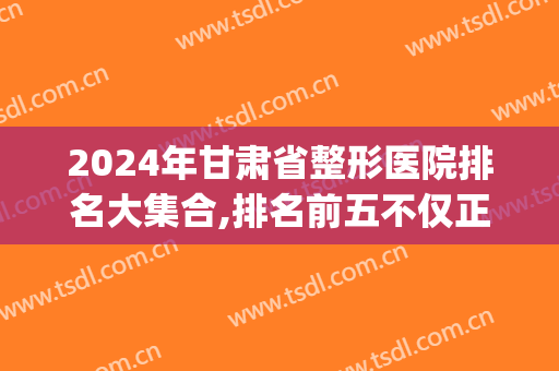 2024年甘肃省整形医院排名大集合,排名前五不仅正规而且权威！(兰州整形医院排名前十)