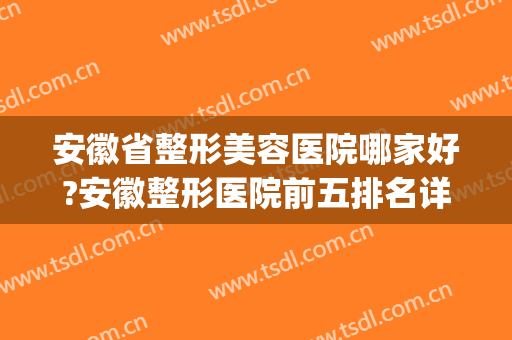 安徽省整形美容医院哪家好?安徽整形医院前五排名详情~~~(安徽医美整形最有名医院)