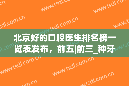 北京好的口腔医生排名榜一览表发布，前五|前三_种牙正畸就看这篇！(北京口腔专家排行)