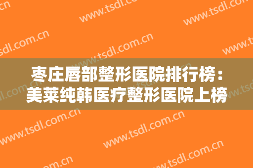 枣庄唇部整形医院排行榜：美莱纯韩医疗整形医院上榜，榜上还有哪些医院？
