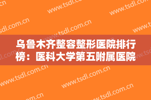 乌鲁木齐整容整形医院排行榜：医科大学第五附属医院上榜，榜上有你中意的医院吗？