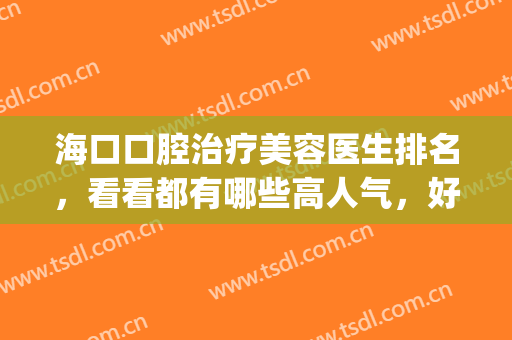 海口口腔治疗美容医生排名，看看都有哪些高人气，好口碑医生吧！(海口市医院口腔科怎么样)