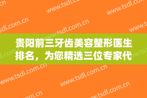贵阳前三牙齿美容整形医生排名，为您精选三位专家代表，不要错过！(贵阳口腔整形医院)