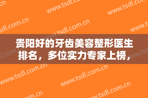 贵阳好的牙齿美容整形医生排名，多位实力专家上榜，牙友们记得收藏！