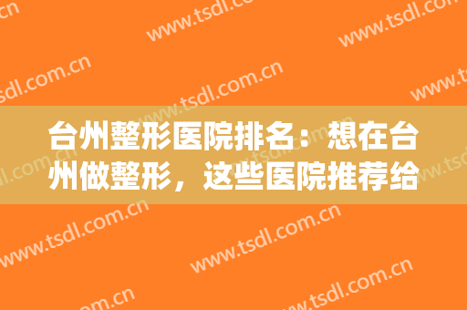 台州整形医院排名：想在台州做整形，这些医院推荐给您！(台州中心医院整形科)