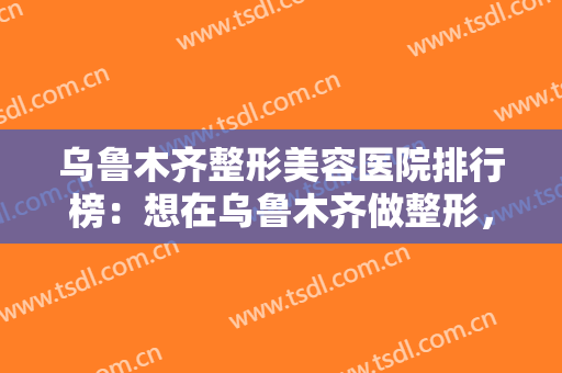 乌鲁木齐整形美容医院排行榜：想在乌鲁木齐做整形，这些医院诚挚推荐给您！