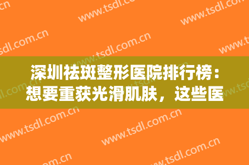 深圳祛斑整形医院排行榜：想要重获光滑肌肤，这些医院你值得信赖！(深圳哪家美容医院祛斑比较好)