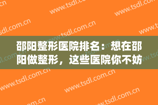 邵阳整形医院排名：想在邵阳做整形，这些医院你不妨认识一下！(邵阳美莱整形医院)