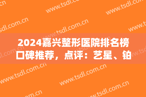 2024嘉兴整形医院排名榜口碑推荐，点评：艺星、铂诗玥真实口碑反馈(嘉兴艺星美容整形医院)