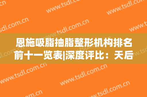 恩施吸脂抽脂整形机构排名前十一览表|深度评比：天后、美年华、奥莱(恩施抽脂手术多少钱)
