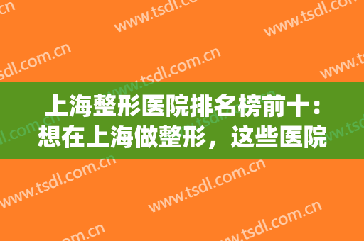上海整形医院排名榜前十：想在上海做整形，这些医院你值得认识！(上海前3名整形医院)