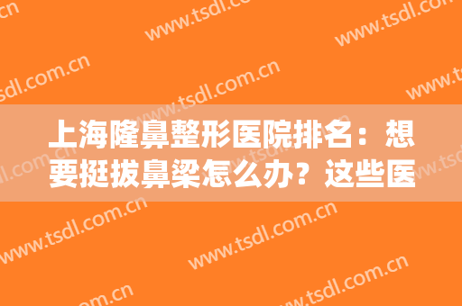 上海隆鼻整形医院排名：想要挺拔鼻梁怎么办？这些医院来帮你！(上海好的隆鼻整形医院)